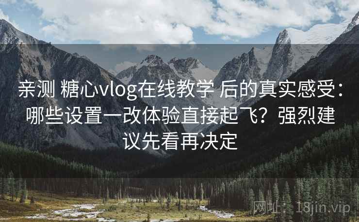亲测 糖心vlog在线教学 后的真实感受：哪些设置一改体验直接起飞？强烈建议先看再决定