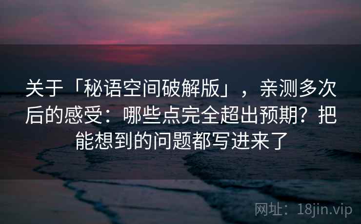 关于「秘语空间破解版」，亲测多次后的感受：哪些点完全超出预期？把能想到的问题都写进来了