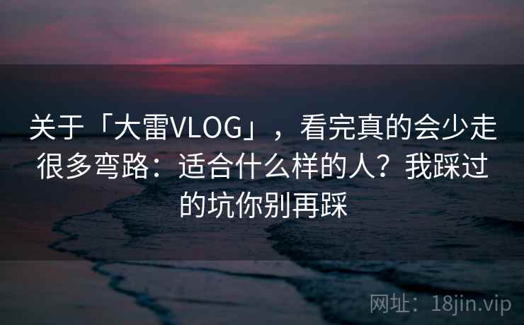 关于「大雷VLOG」，看完真的会少走很多弯路：适合什么样的人？我踩过的坑你别再踩