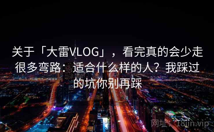 关于「大雷VLOG」，看完真的会少走很多弯路：适合什么样的人？我踩过的坑你别再踩