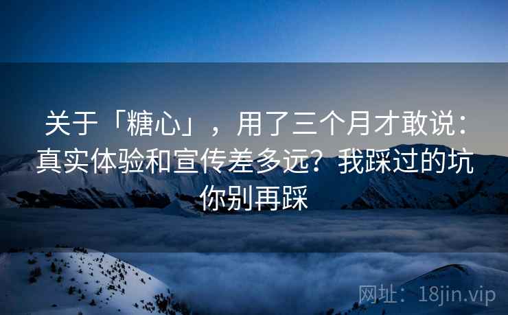 关于「糖心」，用了三个月才敢说：真实体验和宣传差多远？我踩过的坑你别再踩