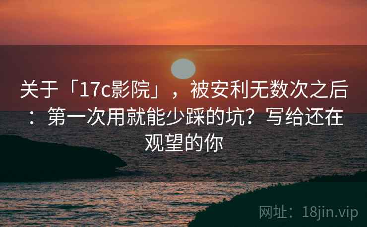 关于「17c影院」，被安利无数次之后：第一次用就能少踩的坑？写给还在观望的你