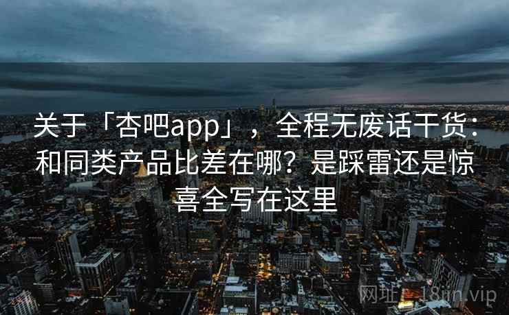 关于「杏吧app」，全程无废话干货：和同类产品比差在哪？是踩雷还是惊喜全写在这里
