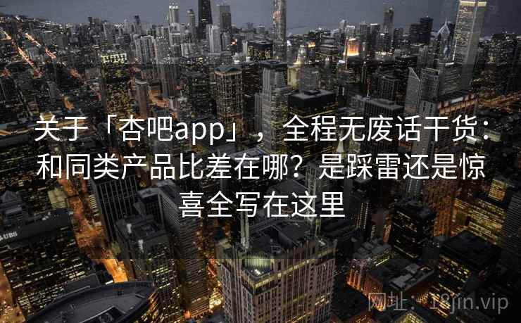 关于「杏吧app」，全程无废话干货：和同类产品比差在哪？是踩雷还是惊喜全写在这里