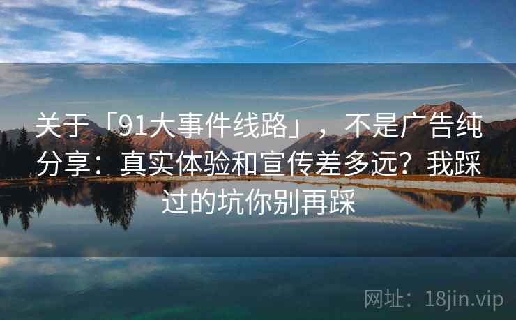 关于「91大事件线路」，不是广告纯分享：真实体验和宣传差多远？我踩过的坑你别再踩