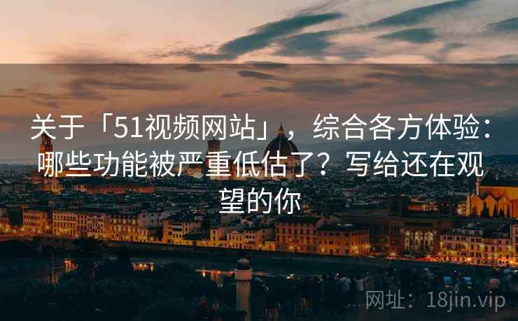 关于「51视频网站」，综合各方体验：哪些功能被严重低估了？写给还在观望的你
