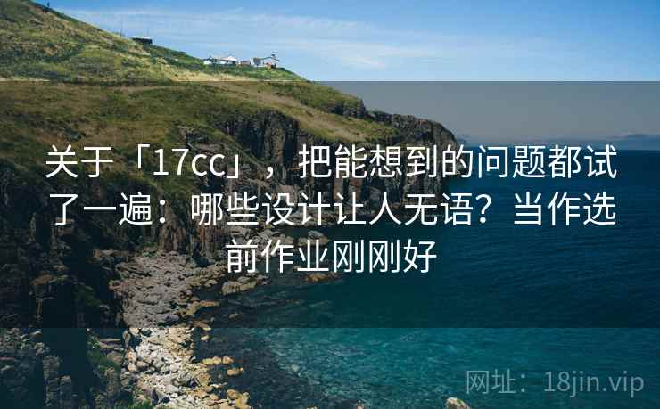 关于「17cc」，把能想到的问题都试了一遍：哪些设计让人无语？当作选前作业刚刚好