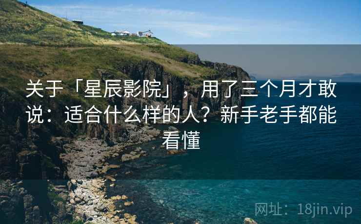 关于「星辰影院」，用了三个月才敢说：适合什么样的人？新手老手都能看懂