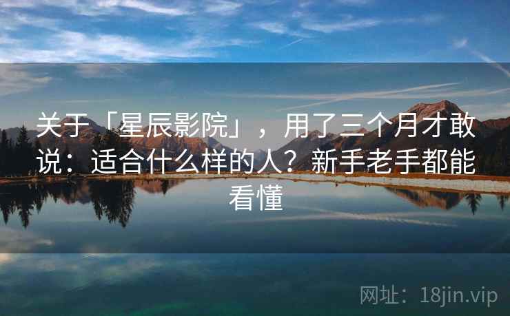 关于「星辰影院」，用了三个月才敢说：适合什么样的人？新手老手都能看懂