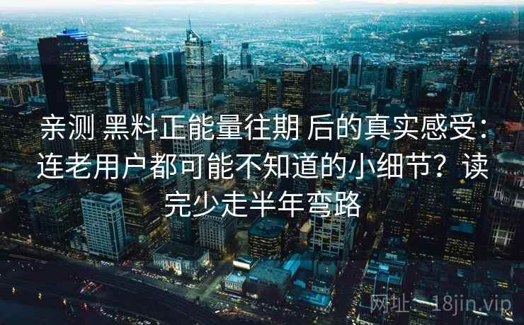 亲测 黑料正能量往期 后的真实感受：连老用户都可能不知道的小细节？读完少走半年弯路