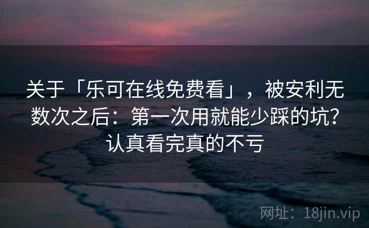 关于「乐可在线免费看」，被安利无数次之后：第一次用就能少踩的坑？认真看完真的不亏