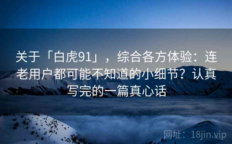 关于「白虎91」，综合各方体验：连老用户都可能不知道的小细节？认真写完的一篇真心话