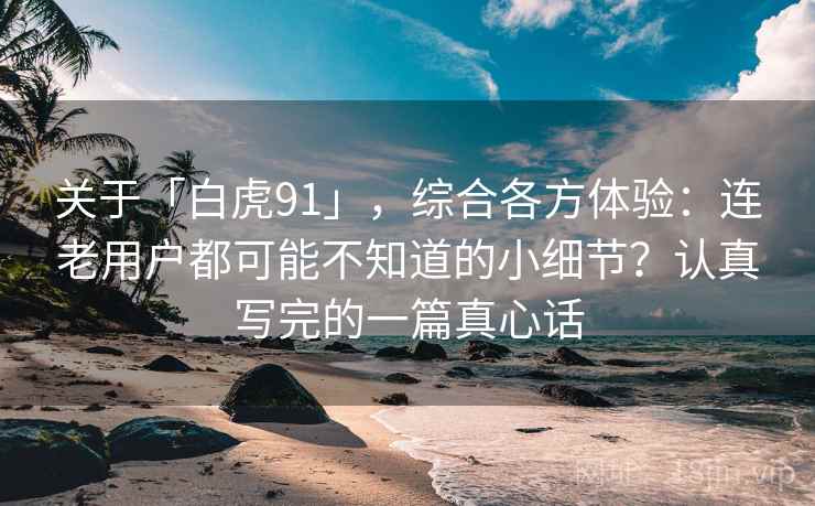 关于「白虎91」，综合各方体验：连老用户都可能不知道的小细节？认真写完的一篇真心话