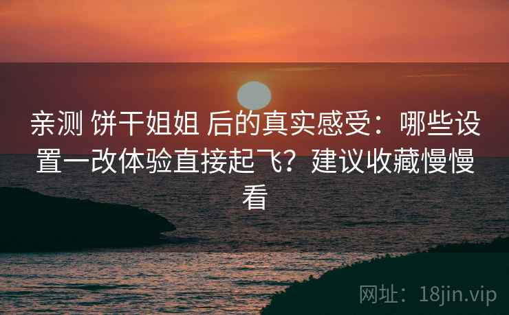 亲测 饼干姐姐 后的真实感受：哪些设置一改体验直接起飞？建议收藏慢慢看