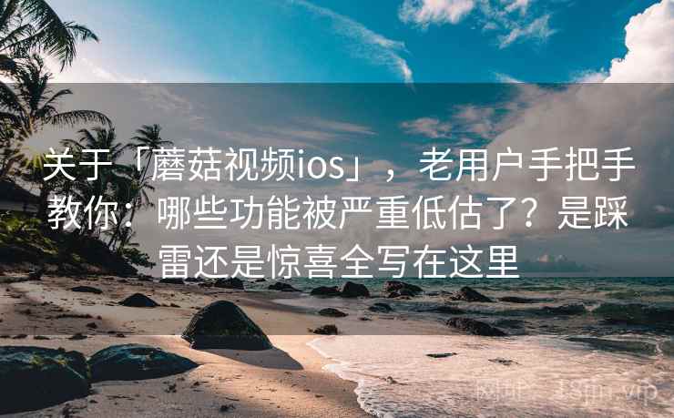 关于「蘑菇视频ios」，老用户手把手教你：哪些功能被严重低估了？是踩雷还是惊喜全写在这里