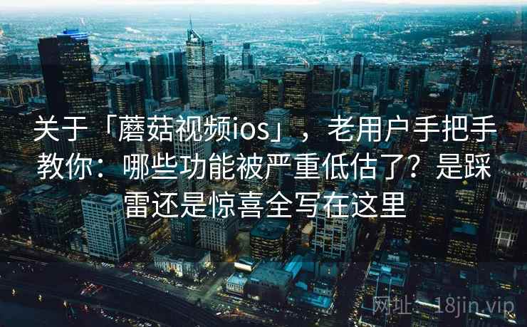 关于「蘑菇视频ios」，老用户手把手教你：哪些功能被严重低估了？是踩雷还是惊喜全写在这里
