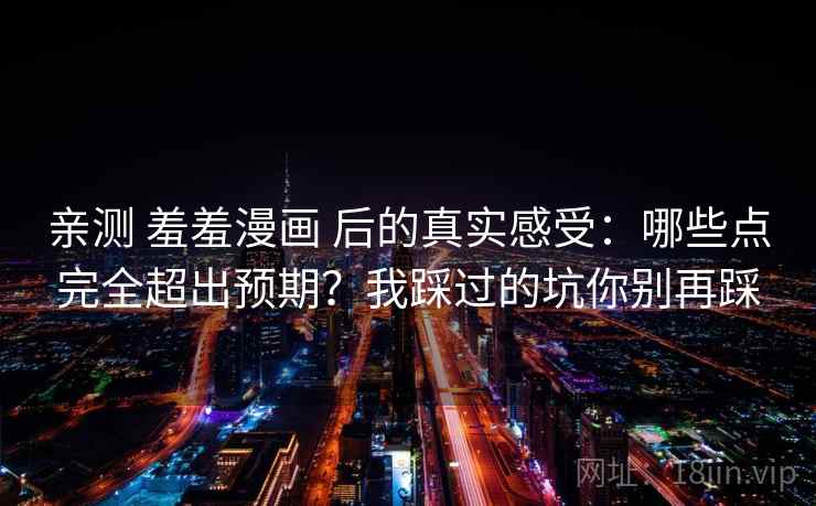 亲测 羞羞漫画 后的真实感受：哪些点完全超出预期？我踩过的坑你别再踩