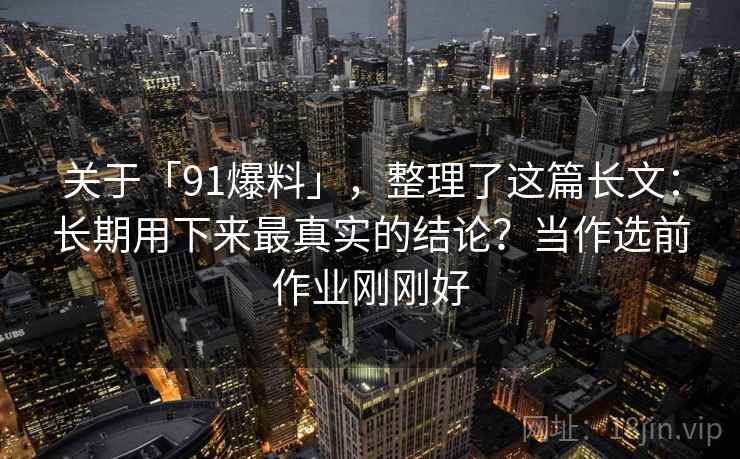 关于「91爆料」，整理了这篇长文：长期用下来最真实的结论？当作选前作业刚刚好