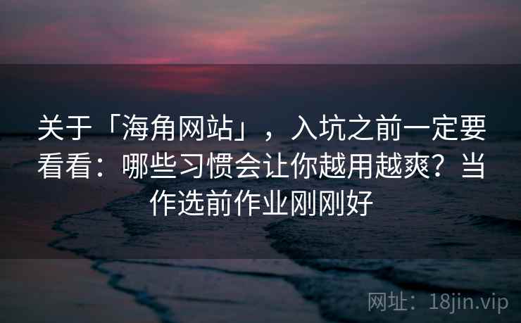关于「海角网站」，入坑之前一定要看看：哪些习惯会让你越用越爽？当作选前作业刚刚好