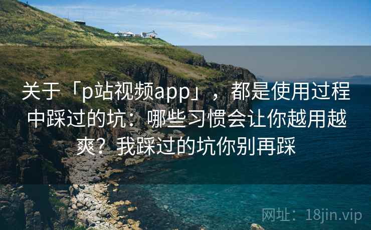 关于「p站视频app」，都是使用过程中踩过的坑：哪些习惯会让你越用越爽？我踩过的坑你别再踩