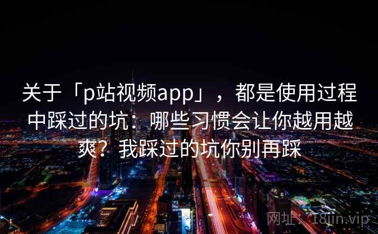 关于「p站视频app」，都是使用过程中踩过的坑：哪些习惯会让你越用越爽？我踩过的坑你别再踩