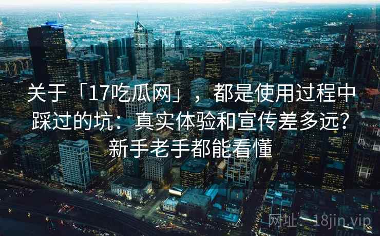 关于「17吃瓜网」，都是使用过程中踩过的坑：真实体验和宣传差多远？新手老手都能看懂