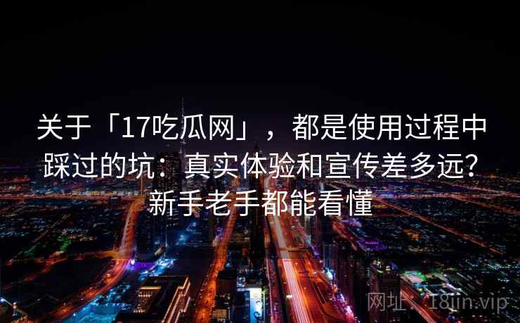 关于「17吃瓜网」，都是使用过程中踩过的坑：真实体验和宣传差多远？新手老手都能看懂