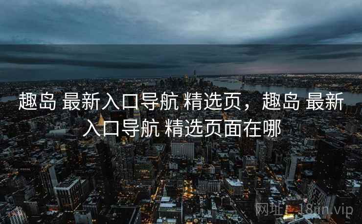 趣岛 最新入口导航 精选页，趣岛 最新入口导航 精选页面在哪