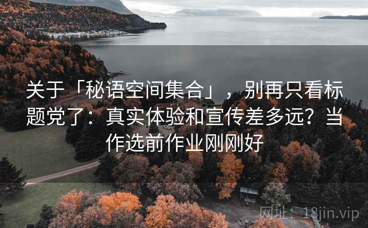 关于「秘语空间集合」，别再只看标题党了：真实体验和宣传差多远？当作选前作业刚刚好