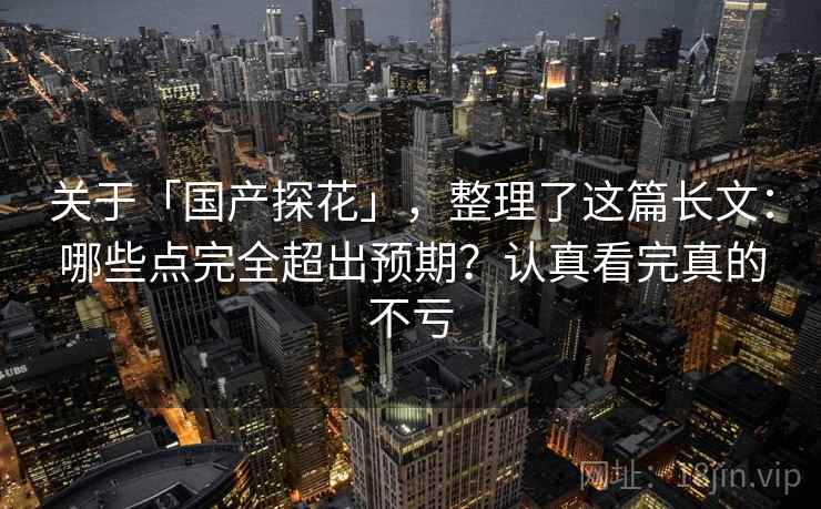 关于「国产探花」，整理了这篇长文：哪些点完全超出预期？认真看完真的不亏