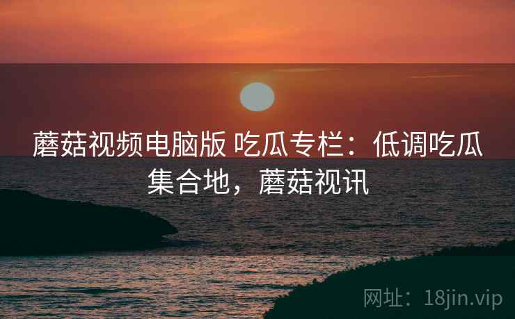 蘑菇视频电脑版 吃瓜专栏：低调吃瓜集合地，蘑菇视讯