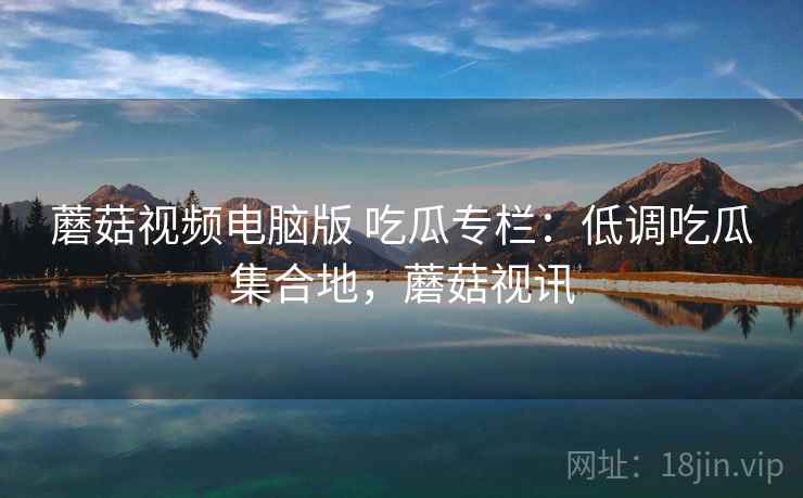 蘑菇视频电脑版 吃瓜专栏:低调吃瓜集合地,蘑菇视讯 蘑菇视频电脑版 吃瓜专栏:低调吃瓜集合地,蘑菇视讯