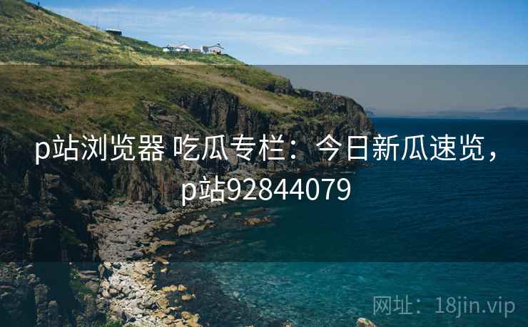 p站浏览器 吃瓜专栏：今日新瓜速览，p站92844079