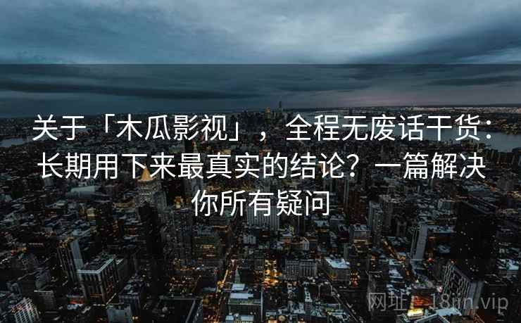 关于「木瓜影视」，全程无废话干货：长期用下来最真实的结论？一篇解决你所有疑问