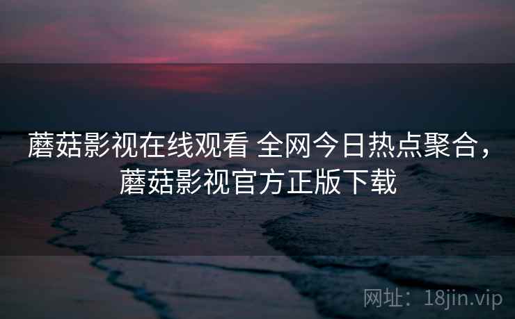 蘑菇影视在线观看 全网今日热点聚合，蘑菇影视官方正版下载