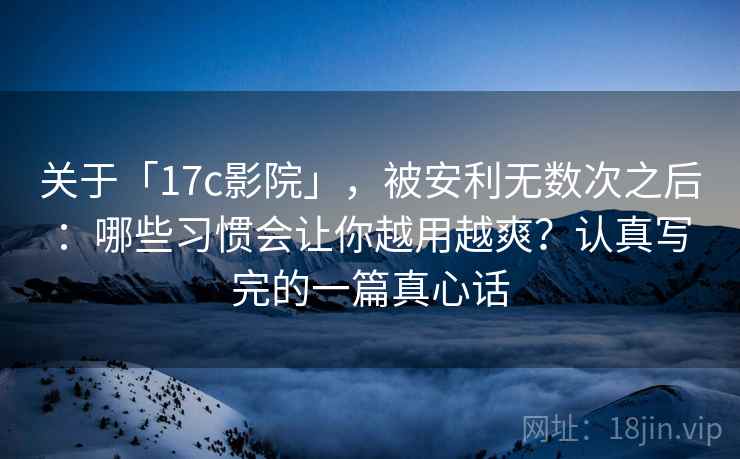 关于「17c影院」，被安利无数次之后：哪些习惯会让你越用越爽？认真写完的一篇真心话