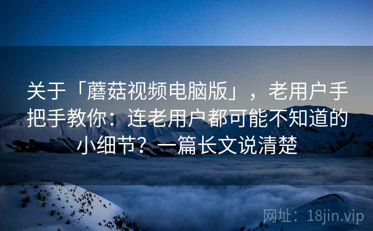 关于「蘑菇视频电脑版」，老用户手把手教你：连老用户都可能不知道的小细节？一篇长文说清楚