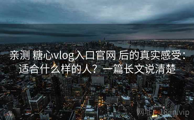 亲测 糖心vlog入口官网 后的真实感受：适合什么样的人？一篇长文说清楚