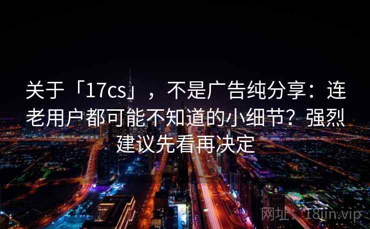 关于「17cs」，不是广告纯分享：连老用户都可能不知道的小细节？强烈建议先看再决定