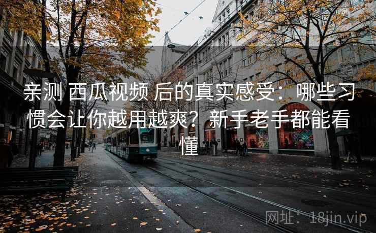 亲测 西瓜视频 后的真实感受：哪些习惯会让你越用越爽？新手老手都能看懂