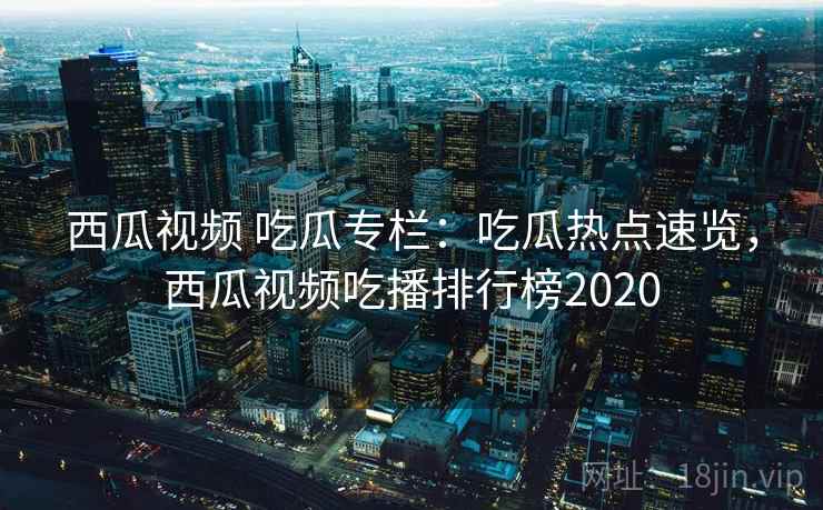 西瓜视频 吃瓜专栏：吃瓜热点速览，西瓜视频吃播排行榜2020