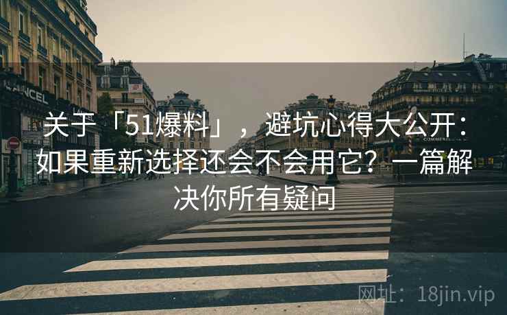 关于「51爆料」，避坑心得大公开：如果重新选择还会不会用它？一篇解决你所有疑问