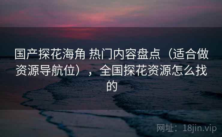国产探花海角 热门内容盘点（适合做资源导航位），全国探花资源怎么找的