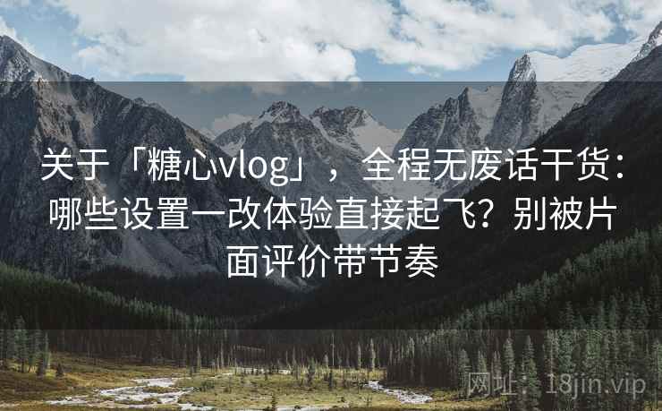关于「糖心vlog」，全程无废话干货：哪些设置一改体验直接起飞？别被片面评价带节奏