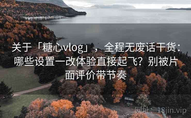 关于「糖心vlog」，全程无废话干货：哪些设置一改体验直接起飞？别被片面评价带节奏
