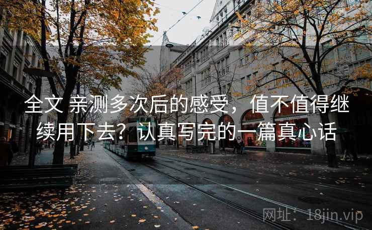 全文 亲测多次后的感受，值不值得继续用下去？认真写完的一篇真心话