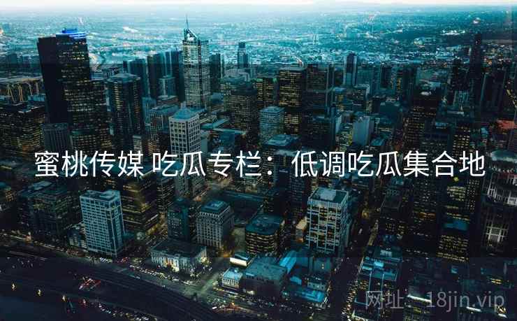 蜜桃传媒 吃瓜专栏：低调吃瓜集合地