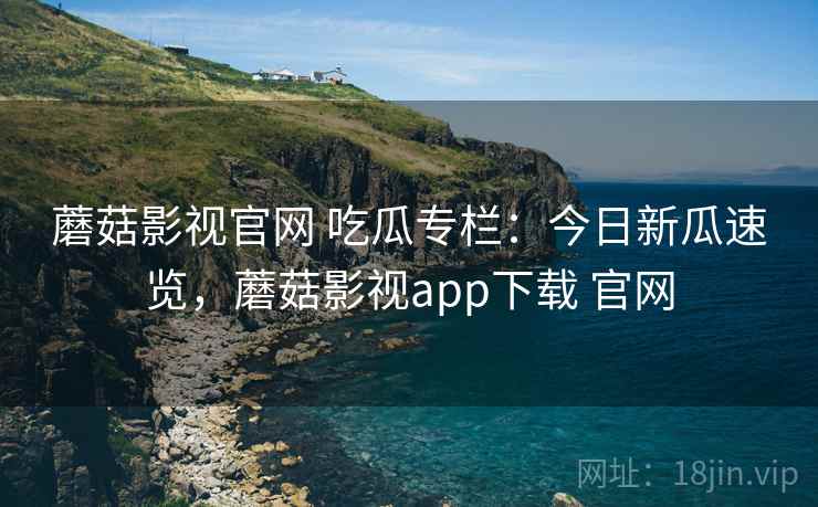 蘑菇影视官网 吃瓜专栏：今日新瓜速览，蘑菇影视app下载 官网