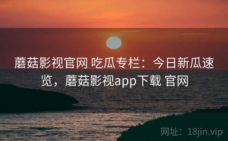 蘑菇影视官网 吃瓜专栏：今日新瓜速览，蘑菇影视app下载 官网