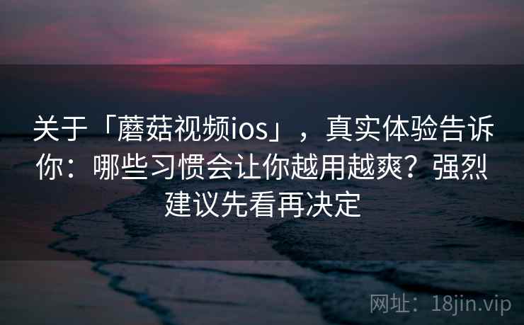 关于「蘑菇视频ios」，真实体验告诉你：哪些习惯会让你越用越爽？强烈建议先看再决定